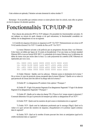 93
Cette solution est optimale, l’itération suivante donnerait le même résultat !!!
Remarque : Il est possible que certaines erreurs se soient glissées dans les calculs, mais elles ne gènent
en rien la réponse à la dernière question.
Fonctionnalités TCP/UDP-IP
Pour chacun des protocoles IPV4 et TCP indiquez s'ils possèdent les fonctionnalités suivantes. Si
oui indiquez au moyen de quels champs et de quel mécanisme, la fonctionnalité considérée est
réalisée sur un datagramme ou sur un segment.
1) Contrôle de séquence (livraison en séquence) en IP ? En TCP ? Retransmission sur erreur en IP
V4 (Contrôle d'erreur)? En TCP ? Contrôle de flux en IP ? En TCP ?
La trame Ethernet suivante a été prélevée par un programme d'écoute d'une voie Ethernet.
Cette trame est éditée par lignes de 16 octets en hexadécimal. C'est une trame au format standard
Ethernet DIX et non au format IEEE 802.3. Le préambule de la trame Ethernet avec le délimiteur de
début de trame n'est pas inclus dans la trace. Le code polynomial de contrôle (CRC Ethernet) est
représentée par xxxx xxxx.
00: 0800 2001 b432 0800 2000 61f3 0800 4500
16: 0028 0c39 0000 1e06 8077 c009 c80b c009
32: c801 0450 0015 0006 e802 0080 3e08 5010
48: 1000 64be 0000 0000 0000 0000 xxxx xxxx
2) Entête Ethernet : Quelles sont les adresses Ethernet source et destination de la trame ?
Ou se trouve le type de protocole réseau encapsulé dans la trame Ethernet ? Quelle est sa valeur (à
quel protocole de réseau doit être délivré la charge utile de la trame) ?
3) Entête IP : Le datagramme IP contient-il des options ? Pourquoi ?
4) Entête IP : S’agit-il du premier fragment d’un datagramme fragmenté ? S’agit-il du dernier
fragment d’un datagramme fragmenté ? Pourquoi ?
5) Entête IP : Quelle est la valeur du champ TTL ('Time to live', temps restant à séjourner) ?
Comment détermine t'on que le protocole de transport qui utilise ce datagramme IP est TCP ?
6) Entête TCP : Quels sont les numéros de port source et destination de ce segment?
7) Entête TCP : Quels sont les indicateurs positionnés par le message ('flags'). Quel est la
valeur et à quoi servent des numéros de séquence, d'acquittement et le pointeur urgent contenus
dans le segment?
8) Entête TCP : Quel est le nombre d’octets pouvant être émis en anticipation (quel est le
crédit) mentionné dans ce segment ?
 