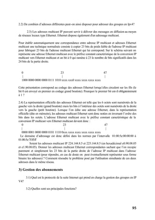 95
2.2) De combien d’adresses différentes peut-on ainsi disposer pour adresser des groupes en Ipv4?
2.3) Les adresses multicast IP peuvent servir à délivrer des messages en diffusion au moyen
de réseaux locaux type Ethernet. Ethernet dispose également d'un adressage multicast.
Pour établir automatiquement une correspondance entre adresse IP multicast et adresses Ethernet
multicast une technique normalisée consiste à copier 23 bits de poids faible de l'adresse IP multicast
pour fabriquer 23 bits de l'adresse multicast Ethernet qui lui correspond. Sur le schéma suivant on
représente une adresse Ethernet multicast avec le préfixe constant caractéristique de la conversion IP
multicast vers Ethernet multicast et un bit à 0 qui ramène à 23 le nombre de bits significatifs dans les
24 bits de la partie droite.
0 23 47
| | |
1000 0000 0000 0000 0111 1010 xxxx xxx0 xxxx xxxx xxxx xxxx
Cette présentation correspond au codage des adresses Ethernet lorsqu’elles circulent sur les fils (le
bit 0 est envoyé en premier en codage grand boutiste). Pourquoi le premier bit est-il obligatoirement
à 1 ?
2.4) La représentation officielle des adresses Ethernet est telle que les 6 octets sont numérotés de la
gauche vers la droite (grand boutiste) mais les bits à l’intérieur des octets sont numérotés de la droite
vers la gauche (petit boutiste). Lorsque l’on édite une adresse Ethernet, dans la représentation
officielle (dite en mémoire), les adresses multicast Ethernet sont donc notées en inversant l’ordre des
bits dans les octets. L’adresse Ethernet multicast avec le préfixe constant caractéristique de la
conversion IP multicast vers Ethernet multicast devient donc :
0 23 47
| | |
0000 0001 0000 0000 0101 1110 0xxx xxxx xxxx xxxx xxxx xxxx
Le domaine d’adressage est donc défini dans les normes par l’intervalle 01:00:5e:00:00:00 à
01:00:5e:7f:ff:ff
Soient les adresses multicast IP 224.144.8.5 et 225.144.8.5 (en hexadécimal e0.90.08.05
et e1.90.08.05). Donner les adresses multicast Ethernet correspondantes sachant que l’on recopie
purement et simplement les 23 bits de la partie droite de l’adresse IP multicast dans l’adresse
Ethernet multicast (pour répondre, en cas de doute on peut éventuellement représenter sous forme
binaire les adresses) ? Comment résoudre le problème posé par l'utilisation simultanée de ces deux
adresses dans le même réseau.
3) Gestion des abonnements
3.1) Quel est le protocole de la suite Internet qui prend en charge la gestion des groupes en IP
V4?
3.2) Quelles sont ses principales fonctions?
 