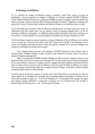 96
4) Routage en diffusion.
4.1) Le problème du routage en diffusion consiste à atteindre à partir d'une source un groupe de
destinataires. L'un des protocoles de routage en diffusion sur l'internet s'appelle DVMRP ("Distance
Vector Multicast Routing Protocol"). Le protocole DVMRP est donc un routage à vecteur de distance qui
utilise un principe voisin du protocole RIP ("Routing Information Protocol"). Rappelez les principes des
protocoles à vecteur de distance pour entretenir une table des chemins à coût minimum dans un réseau?
4.2) En DVMRP, pour construire l'arbre de diffusion, périodiquement un routeur source (un routeur de
rattachement d'un hôte source) émet vers ses routeurs voisins un message indiquant qu'il a un flot de
messages en diffusion à transmettre. Les différents routeurs atteints réémettent à leur tour ce message vers
leurs voisins. Comment appelle t'on une telle stratégie de circulation des messages d'indication de flot ?
4.3) En fait chaque routeur du réseau n'accepte un message d'indication de flot de diffusion et ne le réémet
vers ses voisins que s'il provient du routeur voisin qui se trouve sur le chemin à coût minimum vers la
source. Les messages provenant des autres voisins sont ignorés. Pourquoi est-ce que cette stratégie évite
l'explosion combinatoire du nombre des messages?
Pour construire l'arbre couvrant à coût minimum, DVMRP fonctionne en deux phases. Dans la
première phase, DVMRP construit un arbre couvrant à coût minimum du routeur source vers tous les
routeurs ("minimum spanning tree").
Dans la seconde phase DVMRP procède à l'élagage de l'arbre couvrant. Lorsqu'un routeur est une
feuille de l'arbre couvrant (il ne relaie pas de messages vers un autre routeur) et qu'il n'est pas destinataire
(il n'y a pas d'abonné connecté à ce routeur à qui les messages d'un flot de diffusion doivent être délivrés)
alors ce routeur n'a pas à recevoir le flot de diffusion. Il peut être retiré de l'arbre de diffusion. Ce routeur
émet un message à son père dans l'arbre qui est appelé message d'élagage. De proche en proche l'élagage
se poursuit jusqu'à obtenir un arbre utilisable.
4.4) Sur le réseau suivant qui comporte 8 routeurs notés A,B,C,D,E,F,G,H, on a mentionné les coûts des
arêtes. Quelle est la circulation des messages dans la première phase? On présente la réponse sous la
forme d'un ensemble de lignes (X , Y) ou X est l'émetteur et Y le destinataire d'un message. On ajoute
pour chaque message l'indication Y retransmet le message ou Y ne retransmet pas. Par exemple la
première ligne de la réponse est: (A , B) B retransmet le message.
 