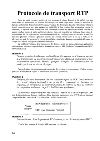 98
Protocole de transport RTP
Dans les vingt premières années de son existence le réseau Internet a été utilisé pour des
applications de transmission de données informatiques en mode asynchrone comme les transferts de
fichiers, les transferts de courriers électroniques, l’accès à des documents. Ensuite, l’utilisation d’Internet a
évolué progressivement vers des applications multimédia à flux continu. Des applications comme le
téléphone, la diffusion radio ou télévision sont considérées comme des applications Internet utilisant les
quatre couches basses de cette architecture réseau. Dans cet ensemble, on distingue deux types de
transmissions. Le cas le plus simple est celui des données à flux continu pouvant être stockées avant d’être
délivrées (plusieurs secondes à plusieurs dizaines de seconde comme dans le cas de la radio, de la
télévision, on parle de ‘streaming’). Un cas plus difficile est celui des données multimédia à délivrance en
‘temps réel’ comme le téléphone ou la visio-conférence.
Ce problème s’intéresse à la transmission des données au niveau transport pour des applications
multimédia sur Internet et en particulier au protocole de transport RTP (Real-time Transport Protocol RFC
3550 Juillet 2003).
Question 1
Dans le domaine des données multimédia en flux continu on s’intéresse surtout
à la transmission de données en mode synchrone. Rappelez la définition d’une
transmission synchrone. Donnez quelques exemples de communication en
mode synchrone au niveau physique.
Des applications Internet souhaitant échanger des flux continus peuvent envisager d’utiliser comme
protocole de transport TCP (pour la transmission de données synchrones).
Question 2
Indiquez plusieurs problèmes liés aux caractéristiques de TCP. On examinera
les caractéristiques habituelles des protocoles concernant, la livraison en
séquence, les mécanismes de contrôle d’erreur, de contrôle de flux, de contrôle
de congestion, et dans le cas précis la délivrance synchrone.
_
Le protocole de transport temps réel RTP a choisi de s’appuyer sur le service du protocole UDP
pour la transmission de données synchrones. Donc dans une transmission avec RTP le niveau transport
comprend les deux protocoles RTP et UDP selon l’architecture suivante.
Question 3
Pourquoi avoir choisi le protocole UDP comme protocole sous jacent à RTP ?
L’entête d’un message de données RTP comprend cinq champs:
RTP Real-time Transport Protocol
UDP User Datagram Protocol
Niveau
transport
 