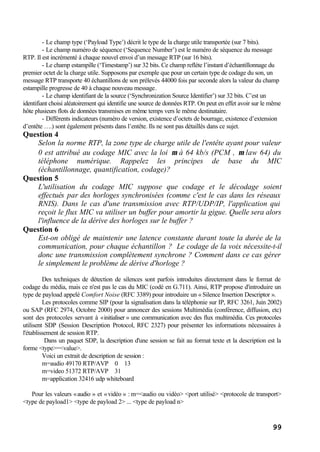 99
- Le champ type (‘Payload Type’) décrit le type de la charge utile transportée (sur 7 bits).
- Le champ numéro de séquence (‘Sequence Number’) est le numéro de séquence du message
RTP. Il est incrémenté à chaque nouvel envoi d’un message RTP (sur 16 bits).
- Le champ estampille (‘Timestamp’) sur 32 bits. Ce champ reflète l’instant d’échantillonnage du
premier octet de la charge utile. Supposons par exemple que pour un certain type de codage du son, un
message RTP transporte 40 échantillons de son prélevés 44000 fois par seconde alors la valeur du champ
estampille progresse de 40 à chaque nouveau message.
- Le champ identifiant de la source (‘Synchronization Source Identifier’) sur 32 bits. C’est un
identifiant choisi aléatoirement qui identifie une source de données RTP. On peut en effet avoir sur le même
hôte plusieurs flots de données transmises en même temps vers le même destinataire.
- Différents indicateurs (numéro de version, existence d’octets de bourrage, existence d’extension
d’entête ….) sont également présents dans l’entête. Ils ne sont pas détaillés dans ce sujet.
Question 4
Selon la norme RTP, la zone type de charge utile de l'entête ayant pour valeur
0 est attribué au codage MIC avec la loi µ à 64 kb/s (PCM , µ law 64) du
téléphone numérique. Rappelez les principes de base du MIC
(échantillonnage, quantification, codage)?
Question 5
L'utilisation du codage MIC suppose que codage et le décodage soient
effectués par des horloges synchronisées (comme c'est le cas dans les réseaux
RNIS). Dans le cas d'une transmission avec RTP/UDP/IP, l'application qui
reçoit le flux MIC va utiliser un buffer pour amortir la gigue. Quelle sera alors
l'influence de la dérive des horloges sur le buffer ?
Question 6
Est-on obligé de maintenir une latence constante durant toute la durée de la
communication, pour chaque échantillon ? Le codage de la voix nécessite-t-il
donc une transmission complètement synchrone ? Comment dans ce cas gérer
le simplement le problème de dérive d'horloge ?
Des techniques de détection de silences sont parfois introduites directement dans le format de
codage du média, mais ce n'est pas le cas du MIC (codé en G.711). Ainsi, RTP propose d'introduire un
type de payload appelé Comfort Noise (RFC 3389) pour introduire un « Silence Insertion Descriptor ».
Les protocoles comme SIP (pour la signalisation dans la téléphonie sur IP, RFC 3261, Juin 2002)
ou SAP (RFC 2974, Octobre 2000) pour annoncer des sessions Multimédia (conférence, diffusion, etc)
sont des protocoles servant à «initialiser » une communication avec des flux multimédia. Ces protocoles
utilisent SDP (Session Description Protocol, RFC 2327) pour présenter les informations nécessaires à
l'établissement de session RTP.
Dans un paquet SDP, la description d'une session se fait au format texte et la description est la
forme <type>=<value>.
Voici un extrait de description de session :
m=audio 49170 RTP/AVP 0 13
m=video 51372 RTP/AVP 31
m=application 32416 udp whiteboard
Pour les valeurs «audio » et «vidéo » : m=<audio ou vidéo> <port utilisé> <protocole de transport>
<type de payload1> <type de payload 2> ... <type de payload n>
 