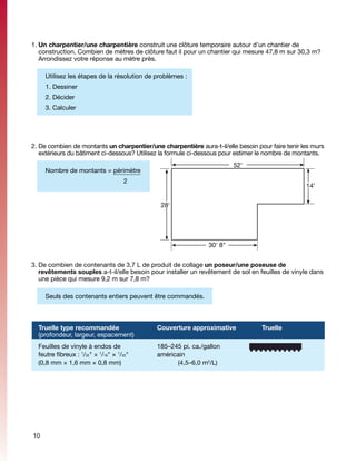 1.	Un charpentier/une charpentière construit une clôture temporaire autour d’un chantier de
   construction. Combien de mètres de clôture faut il pour un chantier qui mesure 47,8 m sur 30,3 m?
   Arrondissez votre réponse au mètre près.

     Utilisez les étapes de la résolution de problèmes :
     1. Dessiner
     2. Décider
     3. Calculer




2.	De combien de montants un charpentier/une charpentière aura-t-il/elle besoin pour faire tenir les murs
   extérieurs du bâtiment ci-dessous? Utilisez la formule ci-dessous pour estimer le nombre de montants.
                                                                        52'
     Nombre de montants = périmètre
                                  2
                                                                                                  14'


                                              28'




                                                               30' 8"


3.	De combien de contenants de 3,7 L de produit de collage un poseur/une poseuse de
   revêtements souples a-t-il/elle besoin pour installer un revêtement de sol en feuilles de vinyle dans
   une pièce qui mesure 9,2 m sur 7,8 m?

  	 Seuls des contenants entiers peuvent être commandés.



  Truelle type recommandée		          Couverture approximative		                  Truelle
  (profondeur, largeur, espacement)			
  Feuilles de vinyle à endos de 	      	     185–245 pi. ca./gallon
  feutre fibreux : /32" × /16" × /32"		
                  1      1      1
                                             américain
  (0,8 mm × 1,6 mm × 0,8 mm)	          	     	     (4,5–6,0 m2/L)




10
 