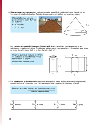 6.	Un manoeuvre en construction veut savoir quelle quantité de matière se trouve dans le tas en
   forme de cône indiqué plus bas. Calculez le volume approximatif du tas en verges cubes.

      Utilisez la formule suivante
      pour calculer le rayon d’un tas
      de matière :
      r = ¾ × hauteur                                                                                  16 pi.
      27 pi. = 1 vg.
           3        3



                                                                                                 r




7.	Les calorifugeurs et calorifugeuses (chaleur et froid) couvrent des tuyaux pour garder les
   substances chaudes ou froides. Combien de mètres carrés de matériel sont nécessaires pour isoler
   un tuyau d’une longueur de 6 m et d’un diamètre de 2 m?

      Imaginez que vous déroulez le cylindre,             2m                         C=pd
      de sorte que la circonférence devient
      la mesure de la largeur.
      Utilisez cette formule : pdh

                                                                                                           h
                                                                  6m




                                                                                       d



8.	Les électriciens et électriciennes calculent la résistance totale de circuits électriques parallèles.
   Utilisez la formule ci-dessous pour calculer la résistance totale du circuit illustré plus bas.

      Résistance totale = résistance d’une résistance (ohms)
  		           	   		          nombre de résistances




 R1      8 ohms                R2       8 ohms               R3     8 ohms            R4    8 ohms




12
 