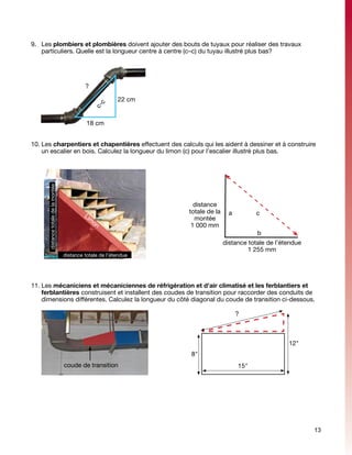 9.	 Les plombiers et plombières doivent ajouter des bouts de tuyaux pour réaliser des travaux
    particuliers. Quelle est la longueur centre à centre (c–c) du tuyau illustré plus bas?




                                              ?
                                                    c-
                                                      c     22 cm


                                               18 cm


10.	Les charpentiers et chapentières effectuent des calculs qui les aident à dessiner et à construire
    un escalier en bois. Calculez la longueur du limon (c) pour l’escalier illustré plus bas.
      distance totale de la montée




                                                                      distance
                                                                    totale de la     a         c
                                              Li
                                                m                     montée
                                                   on
                                                                     1 000 mm
                                                                                               b
                                                                                   distance totale de l’étendue
                                                                                            1 255 mm
                                     distance totale de l’étendue




11.	Les mécaniciens et mécaniciennes de réfrigération et d'air climatisé et les ferblantiers et
    ferblantières construisent et installent des coudes de transition pour raccorder des conduits de
    dimensions différentes. Calculez la longueur du côté diagonal du coude de transition ci-dessous.

                                                                                         ?



                                                                                                          12"
                                                                    8"
                                     coude de transition                                 15"




                                                                                                                  13
 
