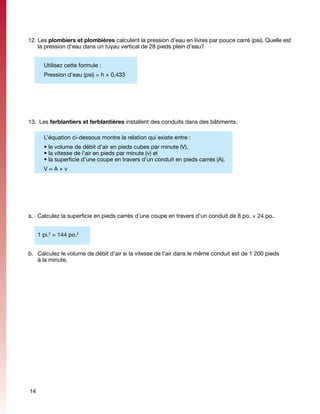 12.	Les plombiers et plombières calculent la pression d’eau en livres par pouce carré (psi). Quelle est
    la pression d’eau dans un tuyau vertical de 28 pieds plein d’eau?


       Utilisez cette formule :
       Pression d’eau (psi) = h × 0,433




13.	 Les ferblantiers et ferblantières installent des conduits dans des bâtiments.

       L’équation ci-dessous montre la relation qui existe entre :
       • le volume de débit d’air en pieds cubes par minute (V),
       • la vitesse de l’air en pieds par minute (v) et
       • la superficie d’une coupe en travers d’un conduit en pieds carrés (A).
       V=A×v




a.	 Calculez la superficie en pieds carrés d’une coupe en travers d’un conduit de 8 po. × 24 po..


	    1 pi.2 = 144 po.2


b.	 Calculez le volume de débit d’air si la vitesse de l’air dans le même conduit est de 1 200 pieds
    à la minute.




14
 