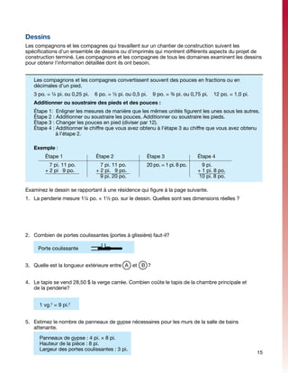 Dessins
Les compagnons et les compagnes qui travaillent sur un chantier de construction suivent les
spécifications d’un ensemble de dessins ou d’imprimés qui montrent différents aspects du projet de
construction terminé. Les compagnons et les compagnes de tous les domaines examinent les dessins
pour obtenir l’information détaillée dont ils ont besoin.


      Les compagnons et les compagnes convertissent souvent des pouces en fractions ou en
      décimales d’un pied.
      3 po. = ¼ pi. ou 0,25 pi.   6 po. = ½ pi. ou 0,5 pi.   9 po. = ¾ pi. ou 0,75 pi.   12 po. = 1,0 pi.
      Additionner ou soustraire des pieds et des pouces :
      Étape 1:  Enligner les mesures de manière que les mêmes unités figurent les unes sous les autres.
      Étape 2 : Additionner ou soustraire les pouces. Additionner ou soustraire les pieds.
      Étape 3 : Changer les pouces en pied (diviser par 12).
      Étape 4 : Additionner le chiffre que vous avez obtenu à l’étape 3 au chiffre que vous avez obtenu 	
      	          à l’étape 2.

      Exemple :
      	     Étape 1		             Étape 2		              Étape 3		               Étape 4
      	   7 pi. 11 po.		            7 pi. 11 po.		 20 po. = 1 pi. 8 po.	           9 pi.
      	 + 2 pi 9 po.	 	           + 2 pi. 9 po.	 				                            + 1 pi. 8 po.
      				                          9 pi. 20 po.					                            10 pi. 8 po.

Examinez le dessin se rapportant à une résidence qui figure à la page suivante.
1.	 La penderie mesure 1¼ po. × 1½ po. sur le dessin. Quelles sont ses dimensions réelles ?




2.	 Combien de portes coulissantes (portes à glissière) faut-il?

          Porte coulissante


3.	 Quelle est la longueur extérieure entre A et B ?


4.	 Le tapis se vend 28,50 $ la verge carrée. Combien coûte le tapis de la chambre principale et
    de la penderie?


          1 vg.2 = 9 pi.2


5.	 Estimez le nombre de panneaux de gypse nécessaires pour les murs de la salle de bains
    attenante.

  	       Panneaux de gypse : 4 pi. × 8 pi.
          Hauteur de la pièce : 8 pi.
          Largeur des portes coulissantes : 3 pi.
                                                                                                            15
 