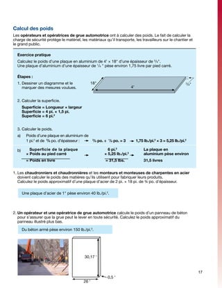 Calcul des poids
Les opérateurs et opératrices de grue automotrice ont à calculer des poids. Le fait de calculer la
charge de sécurité protège le matériel, les matériaux qu’il transporte, les travailleurs sur le chantier et
le grand public.

    Exercice pratique
    Calculez le poids d’une plaque en aluminium de 4' × 18" d’une épaisseur de 3/8".
    Une plaque d’aluminium d’une épaisseur de 1/8 " pèse environ 1,75 livre par pied carré.

    Étapes :
    1.	Dessiner un diagramme et le                 18"                                                            3
                                                                                                                      /8"
       marquer des mesures voulues.                                          4'


    2.	Calculer la superficie.			
    	 Superficie = Longueur × largeur
      Superficie = 4 pi. × 1,5 pi.
      Superficie = 6 pi.2


    3.	Calculer le poids.			
    a)	     Poids d’une plaque en aluminium de
            1 pi.2 et de 3/8 po. d’épaisseur : 	    3
                                                     /8 po. ÷ 1/8 po. = 3	        1,75 lb./pi.2 × 3 = 5,25 lb./pi.2

    b)        Superficie de la plaque			                     6 pi.2			                 La plaque en
            × Poids au pied carré			                       × 5,25 lb./pi.2		           aluminium pèse environ
            = Poids en livre 				                           = 31,5 lbs.		              31,5 livres


1.	Les chaudronniers et chaudronnières et les monteurs et monteuses de charpentes en acier
   doivent calculer le poids des matières qu’ils utilisent pour fabriquer leurs produits.
   Calculez le poids approximatif d’une plaque d’acier de 2 pi. × 18 pi. de ¾ po. d’épaisseur.

	         Une plaque d’acier de 1" pèse environ 40 lb./pi.2.



2.	Un opérateur et une opératrice de grue automotrice calcule le poids d’un panneau de béton
   pour s’assurer que la grue peut le lever en toute sécurité. Calculez le poids approximatif du
   panneau illustré plus bas.

          Du béton armé pèse environ 150 lb./pi.3.




                                             30,17 '


                                                                                                                            17
                                                             0,5 '
                                             26 '
 