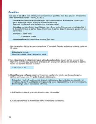 Quantités
 Les taux et les ratios sont utilisés pour comparer deux quantités. Tous deux peuvent être exprimés
 dans les formes suivantes : 1 sur 2, 1:2 ou ½.
      Les taux comparent deux quantités ayant des unités différentes. Par exemple, un taux peut
      servir à décrire le débit d’un liquide en litres par seconde.
      Exemple: 1 cuillerée à table de farine pour une tasse de lait.
      Les ratios comparent deux quantités ayant les mêmes unités. Par exemple, un ratio peut servir
      à décrire le nombre de parties d’eau et le nombre de parties d’agents colorants qui doivent être
      combinées.
      Exemple : 1 partie d’eau
      		        2 parties de ciment
      Les proportions comparent deux ratios ou deux taux.



1.	Une canalisation d’égout accuse une pente de ¼" par pied. Calculez la distance totale de chute sur
   30 pieds.

     Utilisez cette formule :
     Distance totale de chute = longueur × pente


2.	Les mécaniciens et mécaniciennes de véhicules automobiles doivent parfois convertir des
   kilomètres en milles pour des clients américains. Un changement d’huile doit être fait à 35 000 km.
   Quelle est la même distance en milles?

     1 km = 0,6214 mi.



3.	Un coiffeur/une coiffeuse prépare un traitement capillaire. Le client a les cheveux longs. Le
   coiffeur commence avec 1¼ godet de poudre décolorante.
     Préparation : Mettre 1 godet comble de poudre décolorante dans un bol ou une bouteille non
     métallique. Ajouter 1 oz. (30 g) de renforçateur et 2 onces liquides (60 mL) de crème revitalisante.
     Bien mélanger jusqu’à consistance crémeuse.



	 a. Calculez le nombre de grammes de renforçateur nécessaires.



	 b. Calculez le nombre de millilitres de crème revitalisante nécessaires.




18
 