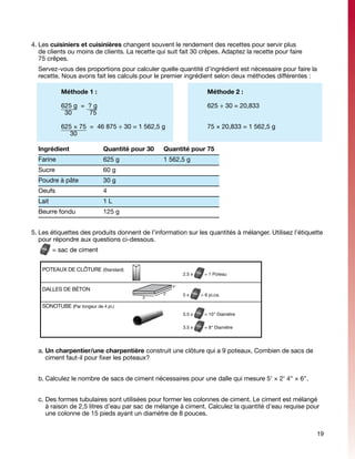 4.	Les cuisiniers et cuisinières changent souvent le rendement des recettes pour servir plus
   de clients ou moins de clients. La recette qui suit fait 30 crêpes. Adaptez la recette pour faire
   75 crêpes.
	 Servez-vous des proportions pour calculer quelle quantité d’ingrédient est nécessaire pour faire la
  recette. Nous avons fait les calculs pour le premier ingrédient selon deux méthodes différentes :

    	           Méthode 1 :						                                    Méthode 2 :

    	           625 g = ? g						  625 ÷ 30 = 20,833
    	            30     75 	 						

    	           625 × 75 = 46 875 ÷ 30 = 1 562,5 g			                75 × 20,833 = 1 562,5 g
    	              30 	

    Ingrédient		 Quantité pour 30	              Quantité pour 75
    Farine		 625 g	                             1 562,5 g
    Sucre		 60 g	
    Poudre à pâte	             	 30 g	
    Oeufs	                     	 4	
    Lait		 1 L	
    Beurre fondu		 125 g	


5.	Les étiquettes des produits donnent de l’information sur les quantités à mélanger. Utilisez l’étiquette
   pour répondre aux questions ci-dessous.
	           = sac de ciment


        POTEAUX DE CLÔTURE (Standard)
                                                          2.5 x     = 1 Poteau

                                                     4"
        DALLES DE BÉTON
                                                2'        5x      = 6 pi.ca.
                                          3'

        SONOTUBE (Par longeur de 4 pi.)
                                                          5.5 x     = 10" Diamètre

                                                          3.5 x     = 8" Diamètre




    a. Un charpentier/une charpentière construit une clôture qui a 9 poteaux. Combien de sacs de
       ciment faut-il pour fixer les poteaux?


    b.	Calculez le nombre de sacs de ciment nécessaires pour une dalle qui mesure 5' × 2' 4" × 6".


    c.	Des formes tubulaires sont utilisées pour former les colonnes de ciment. Le ciment est mélangé
       à raison de 2,5 litres d’eau par sac de mélange à ciment. Calculez la quantité d’eau requise pour
       une colonne de 15 pieds ayant un diamètre de 8 pouces.


                                                                                                       19
 