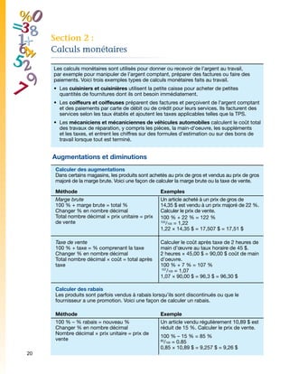Section 2 :
     Calculs monétaires

     Les calculs monétaires sont utilisés pour donner ou recevoir de l’argent au travail,
     par exemple pour manipuler de l’argent comptant, préparer des factures ou faire des
     paiements. Voici trois exemples types de calculs monétaires faits au travail.
     •	 Les cuisiniers et cuisinières utilisent la petite caisse pour acheter de petites
        quantités de fournitures dont ils ont besoin immédiatement.
     •	 Les coiffeurs et coiffeuses préparent des factures et perçoivent de l'argent comptant
        et des paiements par carte de débit ou de crédit pour leurs services. Ils facturent des
        services selon les taux établis et ajoutent les taxes applicables telles que la TPS.
     •	 Les mécaniciens et mécaniciennes de véhicules automobiles calculent le coût total
        des travaux de réparation, y compris les pièces, la main-d'oeuvre, les suppléments
        et les taxes, et entrent les chiffres sur des formules d’estimation ou sur des bons de
        travail lorsque tout est terminé.


     Augmentations et diminutions
      Calculer des augmentations
      Dans certains magasins, les produits sont achetés au prix de gros et vendus au prix de gros
      majoré de la marge brute. Voici une façon de calculer la marge brute ou la taxe de vente.

      Méthode                                        Exemples
      Marge brute                                    Un article acheté à un prix de gros de
      100 % + marge brute = total %                  14,35 $ est vendu à un prix majoré de 22 %.
      Changer % en nombre décimal                    Calculer le prix de vente.
      Total nombre décimal × prix unitaire = prix    100 % + 22 % = 122 %
      de vente                                       122
                                                        /100 = 1,22
                                                     1,22 × 14,35 $ = 17,507 $ = 17,51 $

      Taxe de vente                                  Calculer le coût après taxe de 2 heures de
      100 % + taxe = % comprenant la taxe            main d’œuvre au taux horaire de 45 $.
      Changer % en nombre décimal                    2 heures × 45,00 $ = 90,00 $ coût de main
      Total nombre décimal × coût = total après      d’oeuvre.
      taxe                                           100 % + 7 % = 107 %
                                                     107
                                                        /100 = 1,07
                                                     1,07 × 90,00 $ = 96,3 $ = 96,30 $

      Calculer des rabais
      Les produits sont parfois vendus à rabais lorsqu’ils sont discontinués ou que le
      fournisseur a une promotion. Voici une façon de calculer un rabais.

      Méthode                                        Exemple
      100 % – % rabais = nouveau %                   Un article vendu régulièrement 10,89 $ est
      Changer % en nombre décimal                    réduit de 15 %. Calculer le prix de vente.
      Nombre décimal × prix unitaire = prix de
                                                     100 % – 15 % = 85 %
      vente
                                                      /100 = 0.85
                                                     85

                                                     0,85 × 10,89 $ = 9,257 $ = 9,26 $
20
 