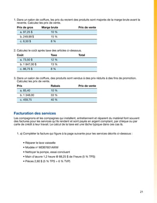 1.	Dans un salon de coiffure, les prix du revient des produits sont majorés de la marge brute avant la
   revente. Calculez les prix de vente.
  Prix de gros	        Marge brute			               Prix de vente
      a.	97,25 $		             10 %	
      b.	249,99	$		            15 %	
      c.	6,50 $			             8 %	


2.	Calculez le coût après taxe des articles ci-dessous.
  Coût			                      Taxe			              Total
      a.	73,50 $		             12 %	
      b.	1 847,00 $		          13 %	
      c.	86,75 $		             8 %	


3.	Dans un salon de coiffure, des produits sont vendus à des prix réduits à des fins de promotion.
   Calculez les prix de vente.
  Prix				                     Rabais		             Prix de vente
      a.	85,40			              10 %	
      b.	1 348,00		            33 %	
      c.	459,75			             40 %	



Facturation des services
Les compagnons et les compagnes qui installent, entretiennent et réparent du matériel font souvent
des factures pour les services qu’ils rendent et sont payés en argent comptant, par chèque ou par
carte de crédit à leur travail. Le calcul de la taxe est une tâche typique dans ces cas là.


  1. a) Compléter la facture qui figure à la page suivante pour les services décrits ci-dessous :


  	     • Réparer le lave vaisselle
  	     • Modèle no MDB7601AWW
  	     • Nettoyer la pompe, essai concluant
  	     • Main d’œuvre 1,2 heure @ 88,25 $ de l’heure (5 % TPS)
  	     • Pièces 2,80 $ (5 % TPS + 6 % TVP)




                                                                                                         21
 