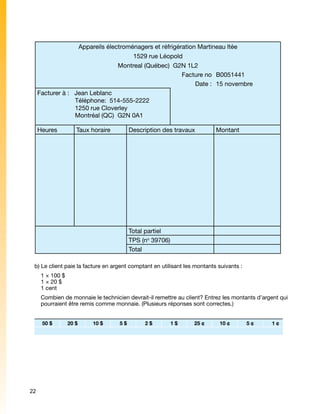 Appareils électroménagers et réfrigération Martineau ltée
                                        1529 rue Léopold
                                   Montreal (Québec)  G2N 1L2
                                                          Facture no B0051441
                                                               Date : 15 novembre
     Facturer à :   Jean Leblanc
                    Téléphone:  514-555-2222
                    1250 rue Cloverley
                    Montréal (QC)  G2N 0A1

     Heures          Taux horaire        Description des travaux          Montant




                                         Total partiel
                                         TPS (no 39706)
                                         Total

 b) Le client paie la facture en argent comptant en utilisant les montants suivants :
      1 × 100 $
      1 × 20 $
      1 cent
      Combien de monnaie le technicien devrait-il remettre au client? Entrez les montants d’argent qui
      pourraient être remis comme monnaie. (Plusieurs réponses sont correctes.)


      50 $        20 $    10 $      5$        2$          1$     25 ¢      10 ¢         5¢     1¢




22
 