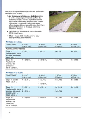 Les produits de revêtement peuvent être appliqués à
la truelle ou au rouleau.
  1.	Un finisseur/une finisseuse de béton estime
     le coût à engager pour refaire la surface du
     trottoir qu’on peut voir sur la photo ci-contre
     selon deux méthodes d’application du ciment
     différentes. La méthode de la truelle a des                          32 pi.
     effets plus durables, mais coûte plus cher. Étant
     donné l’information ci-dessous, estimez la
     différence de coût.
                                                                    3 pi.
  •	 Le finisseur/la finisseuse de béton demande
     37,50 $ de l’heure.
  •	 Il faut 1 heure et 30 minutes environ pour
     appliquer chaque revêtement.

Méthode du rouleau
COMPOSANT	             9,29 m2               18,58 m2        27,87 m2              37,16 m2
                       (100 pi. ca.)         (200 pi. ca.)   (300 pi. ca.)         (400 pi. ca.)
AUCUN APPRÊT REQUIS
Étape 1:            1 × 9,2 L                2 × 9,2 L       3 × 9,2 L             4 × 9,2 L
Revêtement à pierre
appliqué au rouleau
89,00 $/9,2 L
Étape 2 :              1 × 946 mL            2 × 946 mL      1 × 3,78 L            1 × 3,78 L
Revêtement
extérieur de
protection
26,78 $/946 mL


Méthode de la truelle
COMPOSANT              9,29 m2               18,58 m2        27,87 m2              37,16 m2
                       (100 pi. ca.)         (200 pi. ca.)   (300 pi. ca.)         (400 pi. ca.)
Étape 1: Apprêt        1 × 3,78 L            1 × 3,78 L      2 × 3,78 L            3 × 3,78 L
48,20 $/3,78 L                               +
                                             1 × 946 mL

Étape 2 :             1 × 15,1 L             3 × 15,1 L      4 × 15,1 L            6 × 15,1 L
Revêtement à pierre +                                        +
appliqué à la truelle 2 × 3,78 L                             2 × 3.78 L
115,07 $/15,1 L
53,25 $/3,78 L
Étape 3 :              1 × 946 mL            2 × 946 mL      1 × 3,78 L            1 × 3,78 L
Revêtement
extérieur de
protection
26,78 $/946 mL



    24
 