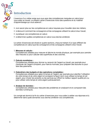 Introduction
    L’exercice d’un métier exige que vous ayez des compétences marquées en calcul pour
    vous aider au travail. Le présent cahier d’exercices inclut des questions et du matériel
    d’apprentissage qui vous aideront :


    •	 à en savoir plus sur les compétences en calcul requises pour travailler dans les métiers;
    •	 à découvrir comment les compagnons et les compagnes utilisent le calcul à leur travail;
    •	 à pratiquer vos compétences en calcul;
    •	 à déterminer quelles compétences en calcul vous devriez améliorer.


    Le cahier d’exercices est divisé en quatre sections, chacune traitant d’un type différent de
    compétences en calcul que les compagnons et les compagnes utilisent à leur travail.


    1.	Mesures et calculs :
       Compétences utilisées pour mesurer et décrire le monde physique, par exemple pour prendre
       des mesures ou pour calculer des superficies et des volumes.


    2.	Calculs monétaires :
       Compétences utilisées pour donner ou recevoir de l’argent au travail, par exemple pour
       manipuler de l’argent comptant, pour faire la monnaie, pour préparer des factures ou pour
       faire des paiements.


    3.	Calendriers des budgets et des opérations comptables :
       Compétences utilisées pour gérer le temps et l’argent, par exemple pour planifier l’utilisation
       de votre temps et de votre argent et consigner la façon dont vous utilisez ce temps et cet
       argent, pour choisir les produits ou les services qui offrent le meilleur rapport qualité prix ou
       pour utiliser votre temps et votre argent judicieusement.


    4.	Analyse de données :
       Compétences utilisées pour résoudre des problèmes en analysant et en comparant des
       données numériques.


    Un corrigé est donné à la fin du cahier d’exercices pour vous aider à valider vos réponses et à
    déterminer dans quels domaines vous devriez améliorer vos compétences.




4
 