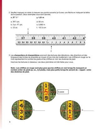 2.	Veuillez marquer ce ruban à mesurer aux points suivants (a–f) avec une flèche en indiquant la lettre
   de la question. Deux exemples vous sont donnés. 	      	


    x. 37 1/2 "                    y. 1,01 m

    a.	391/8 po.                   d.	93 cm
    b.	3 pi. 4 /4 po.
              3
                                   e.	0,992 m
    c.	3,5 pi.                     f.	 107,5 cm
                        x




                                                     y

3.	Les charpentiers et charpentières prennent des lectures des élévations, des directions et des
   longueurs des limites de propriété au moyen d’une mire de nivellement. Les chiffres en rouge sur la
   mire représentent le nombre de pieds et les chiffres en noir, les dixièmes de pied.
	 Inscrivez les lectures ci-dessous. Les deux premières ont été faites pour vous.


	 Note : Les chiffres en rouge sont plus gros que les chiffres en noir lorsqu’ils marquent un
  nombre entier de pieds (p. ex., 3,0 pieds), mais plus petits lorsqu’ils servent de « rappel » entre
  des dixièmes de pied.




                                                              5 pieds




                               a.	____________                                               b.	___________
                                                                                               _




8
 