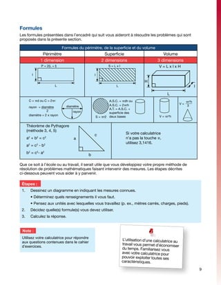 Formules
Les formules présentées dans l’encadré qui suit vous aideront à résoudre les problèmes qui sont
proposés dans la présente section.

                                   Formules du périmètre, de la superficie et du volume
                     Périmètre                                Superficie                          Volume
                    1 dimension                             2 dimensions                       3 dimensions
                    P = 2(L + l)                                 S=Lxl                          V=LxlxH

            l                                        l

                                                                                       H
                              L                                       L                                                   l
                                                                                                      L
        C = pd ou C = 2pr                                        A.S.C. = pdh ou                                   pr2h
                                                                 A.S.C. = 2prh                                  V=
        rayon = diamètre             diamètre                                                                   	   3
                                                                 A.T. = A.S.C. +
                    2                    rayon                   superficie des
        diamètre = 2 x rayon                                                                     V = pr2h
                                                         S = pr2 deux bases

       Théorème de Pythagore
       (méthode 3, 4, 5)
                                                     c                      Si votre calculatrice
       a2 + b2 = c2                      a                                  n’a pas la touche p,
                                                                            utilisez 3,1416.
       a =c -b
        2       2     2


       b2 = c2- a2
                                                 b

Que ce soit à l’école ou au travail, il serait utile que vous développiez votre propre méthode de
résolution de problèmes mathématiques faisant intervenir des mesures. Les étapes décrites
ci-dessous peuvent vous aider à y parvenir.

 Étapes :
 1.	        Dessinez un diagramme en indiquant les mesures connues.
 	          • Déterminez quels renseignements il vous faut.
 	          • Pensez aux unités avec lesquelles vous travaillez (p. ex., mètres carrés, charges, pieds).
 2.	        Décidez quelle(s) formule(s) vous devez utiliser.
 3.	        Calculez la réponse.


 Note :
 Utilisez votre calculatrice pour répondre
                                                                          L’utilisation d’une calculatrice au
 aux questions contenues dans le cahier
                                                                          travail vous permet d’économiser
 d’exercices.
                                                                          du temps. Familiarisez vous
                                                                          avec votre calculatrice pour
                                                                          pouvoir exploiter toutes ses
                                                                          caractéristiques.

                                                                                                                              9
 
