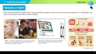 #1. FOOD & TECH
10
BitBite : un capteur vous indique si votre façon de mastiquer
est bonne et vous conseille pour adopter de meilleures
habitudes pour prendre le temps.
Slow Control, une fourchette qui vibre en fonction
de la vitesse à laquelle vous mangez pour vous
forcer à ralentir.
NordicTrack - 2015
Nous savons qu’il faut prendre notre temps pour bien manger, mais nous n’y arrivons pas toujours. La technologie sait
jouer un rôle pour nous aider à mieux manger.
PRENDRE LE TEMPS
MAÎTRE DE MON ASSIETTE
 