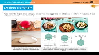 #2. LE VOYAGE AU CŒUR DE L’ASSIETTE L’EXPLOSION DE SAVEURS
Notre recherche de goût ne se limite pas aux saveurs, nous apprécions les différences de textures et cherchons à faire
les bonnes associations pour être surpris.
APPRÉCIER LES TEXTURES
Le raindrop cake a refait son apparition sur les
réseaux sociaux. Il est composé d’eau et d’agar-agar.
David Chang’s fait la différence entre ce que vos yeux perçoivent et la sensation
gustative en bouche. Le souvenir culinaire est lié à la fois au visuel et à la texture en
bouche.
 
