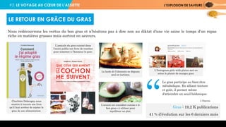 #2. LE VOYAGE AU CŒUR DE L’ASSIETTE L’EXPLOSION DE SAVEURS
Nous redécouvrons les vertus du bon gras et n’hésitons pas à dire non au diktat d’une vie saine le temps d’un repas
riche en matières grasses mais surtout en saveurs.
LE RETOUR EN GRÂCE DU GRAS
Charlotte Debeugny nous
montre à travers son livre
qu’il faut arrêter de rejeter le
gras de son alimentation.
L’amicale du gras cuisiné dans
l’excès publie son livre de recettes
pour remettre à l’honneur le porc.
Le lardo di Colonnata se déguste
seul en tartines.
L’avocat est considéré comme « le
bon gras » à utiliser pour
équilibrer un plat.
L’Instagram girls with gluten met en
scène le plaisir de manger gras.
Le gras participe au bien-être
métabolique. En alliant texture
et goût, il permet même
d'atteindre un seuil hédonique.
L’Express
Gras : 19,2 K publications
41 % d’évolution sur les 6 derniers mois
“
 