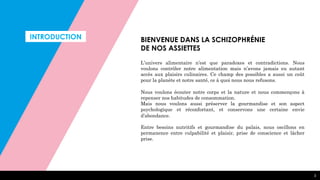 INTRODUCTION
3
BIENVENUE DANS LA SCHIZOPHRÉNIE
DE NOS ASSIETTES
L’univers alimentaire n’est que paradoxes et contradictions. Nous
voulons contrôler notre alimentation mais n’avons jamais eu autant
accès aux plaisirs culinaires. Ce champ des possibles a aussi un coût
pour la planète et notre santé, ce à quoi nous nous refusons.
Nous voulons écouter notre corps et la nature et nous commençons à
repenser nos habitudes de consommation.
Mais nous voulons aussi préserver la gourmandise et son aspect
psychologique et réconfortant, et conservons une certaine envie
d’abondance.
Entre besoins nutritifs et gourmandise du palais, nous oscillons en
permanence entre culpabilité et plaisir, prise de conscience et lâcher
prise.
 