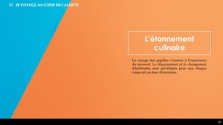 30
#2. LE VOYAGE AU CŒUR DE L’ASSIETTE
L’étonnement
culinaire
Le voyage des papilles s’associe à l’expérience
du moment. Le dépaysement et le changement
d’habitudes sont privilégiés pour que chaque
repas ait sa dose d’émotions.
 