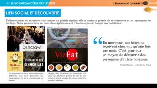 #2. LE VOYAGE AU CŒUR DE L’ASSIETTE L’ÉTONNEMENT CULINAIRE
L’alimentation est rarement vue comme un plaisir égoïste, elle a toujours permis de se retrouver et est synonyme de
partage. Nous voulons faire de nouvelles expériences et n’hésitons pas à changer nos habitudes.
LIEN SOCIAL ET DÉCOUVERTE
Camille Rumani – cofondatrice Vizeat
“En moyenne, nos hôtes ne
reçoivent chez eux qu’une fois
par mois. C’est pour eux
un moyen de découvrir des
personnes d’autres horizons.
Le dishcrawl : un repas, trois restaurants
différents, une vraie découverte des
restaurateurs et de la communauté de
foodies.
Manger chez l’habitant ou commander ses
plats chez l’habitant permet de créer du lien
social, et lors de voyages de voir ou montrer le
pays de l’intérieur.
 