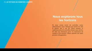 39
Nous explorons tous
les horizons
Si nous avons envie de contrôler notre
alimentation, nous refusons de mettre de côté
le plaisir qui y est lié. Nous tentons et
expérimentons de nouvelles choses sans mettre
de côté nos classiques pour un maximum de
variété et de saveurs. Notre assiette est notre
premier échappatoire.
#2. LE VOYAGE AU CŒUR DE L’ASSIETTE
 