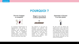 Réagir à une crise de
confiance généralisée
Nos référents ne sont plus les
personnes au pouvoir. Les
scandales alimentaires nous ont
ouvert les yeux sur cette réalité.
Nous faisons le choix de nous
renseigner par nous-mêmes ou
auprès de nos pairs. Nous
sommes plus méfiants mais
surtout plus informés.
4
Pouvoir s’engager
en mangeant
La multitude d’opportunités de
consommation nous pousse à
réfléchir à nos achats. Nous
n’achetons plus uniquement à
l’envie mais en considérant
l’impact santé et écologique.
L’alimentation raisonnée n’est
plus une illusion, nous avons les
cartes en main pour mieux agir.
Introduction
POURQUOI ?
Apprendre à s’écouter
et se faire plaisir
Ne plus suivre les diktats des
modes et des « on dit » pour avoir
l’alimentation la plus saine et la
plus respectueuse. Nous savons
ce qui est bon pour nous et notre
accomplissement personnel. Bien
vivre et être un bon vivant ne
veut pas dire être dans l’excès
mais prendre conscience de nos
envies et nos besoins.
 