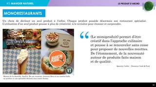 #3. MANGER NATUREL LE PRODUIT D’ABORD
42
Un choix de décliner un seul produit à l’infini. Chaque produit possède désormais son restaurant spécialisé.
L’utilisation d’un seul produit pousse à plus de créativité, à le revisiter pour étonner et surprendre.
Maison de la chantilly, Sard’in, We are tiramisu, Arancini Bros et ses risottos balls,
un produit ou une spécialité déclinés sous toutes formes.
Quentin Caillot – Directeur Geek & Food
“(Le monoproduit) permet d’être
créatif dans l’approche culinaire
et pousse à se renouveler sans cesse
pour proposer de nouvelles recettes.
De l’étonnement, de la nouveauté
autour de produits faits maison
et de qualité.
MONORESTAURANTS
 