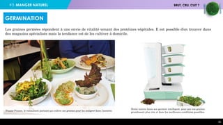 #3. MANGER NATUREL BRUT, CRU, CUIT ?
49
Les graines germées répondent à une envie de vitalité venant des protéines végétales. Il est possible d’en trouver dans
des magasins spécialisés mais la tendance est de les cultiver à domicile.
GERMINATION
Pousse-Pousse, le restaurant parisien qui cultive ses graines pour les intégrer dans l’assiette.
Home nature lance son germoir intelligent, pour que vos graines
grandissent plus vite et dans les meilleures conditions possibles.
 