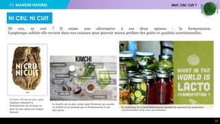 #3. MANGER NATUREL BRUT, CRU, CUIT ?
51
Ni cru, ni cuit ? Il existe une alternative à ces deux options : la fermentation.
Longtemps oubliée elle revient dans nos cuisines pour pouvoir mieux profiter des goûts et qualités nutritionnelles.
NI CRU, NI CUIT
Le livre « Ni cru ni cuit » nous
explique comment la
fermentation est revenue au
goût du jour après une longue
histoire.
La technique de la lacto-fermentation permet de conserver les propriétés
nutritionnelles et de cuire ses aliments.
Le kimchi est un plat coréen épicé fermenté qui suscite
un intérêt en ce moment par sa fermentation et son
côté relevé.
 