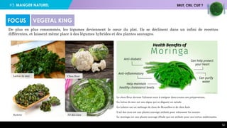 #3. MANGER NATUREL BRUT, CRU, CUIT ?
52
De plus en plus consommés, les légumes deviennent le cœur du plat. Ils se déclinent dans un infini de recettes
différentes, et laissent même place à des légumes hybrides et des plantes sauvages.
FOCUS VEGETAL KING
Laitue de mer
Kalette Ail des ours
Chou fleur
Le chou-fleur devient l’aliment sain à intégrer dans toutes ses préparations.
La laitue de mer est une algue qui se déguste en salade.
La kalette est un mélange de chou de Bruxelles et de chou kale
L’ail des ours est une plante sauvage utilisée pour rehausser les sauces.
Le moringa est une plante sauvage d’Inde qui est utilisée pour ses vertus médicinales.
 