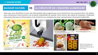 #3. MANGER NATUREL BRUT, CRU, CUIT ?
53
Alors que nous cherchons à avoir une alimentation plus respectueuse et en accord avec nos croyances face à la nature,
nous continuons à nous tourner vers la partie industrielle du marché. Pour trouver des relais de croissance, l’industrie
alimentaire fait preuve d’innovation et de créativité aux antipodes de notre consommation alimentaire habituelle.
MANGER NATUREL VS LA CRÉATIVITÉ DE L’INDUSTRIE ALIMENTAIRE
Des fraises hybrides,
un mix entre ananas et fraise.
Lutti lance son Lab Créatif pour que tout le monde puisse créer ses bonbons grâce à une
imprimante 3D.
De la viande cultivée in vitro
Des donuts de poulet aux
chips au cappuccino, les
industriels n’ont pas fini de
nous étonner.
 