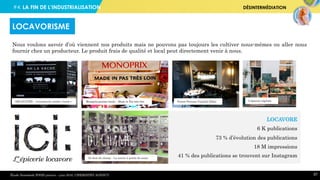 #4. LA FIN DE L’INDUSTRIALISATION DÉSINTERMÉDIATION
57
Nous voulons savoir d’où viennent nos produits mais ne pouvons pas toujours les cultiver nous-mêmes ou aller nous
fournir chez un producteur. Le produit frais de qualité et local peut directement venir à nous.
LOCAVORISME
Étude Newsdesk FOOD janvier – juin 2016, CHEMISTRY AGENCY
LOCAVORE
6 K publications
73 % d’évolution des publications
18 M impressions
41 % des publications se trouvent sur Instagram
Terroir Parisien Yannick AllénoMonoprix gamme locale – Made in Pas très loinAHLAVACHE – Livraison de viande « locale » L’épicerie végétale
Au bout du champ – La nature à portée de casier
 