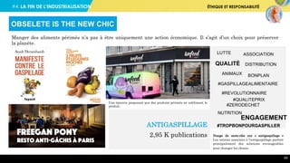 #4. LA FIN DE L’INDUSTRIALISATION ÉTHIQUE ET RESPONSABILITÉ
64
Manger des aliments périmés n’a pas à être uniquement une action économique. Il s’agit d’un choix pour préserver
la planète.
OBSELETE IS THE NEW CHIC
Risebox, un eco système
nourricier pour cultiver ses
légumes à domicile
Une épicerie proposant que des produits périmés en sublimant le
produit.
Nuage de mots-clés sur « antigaspillage »
Les notions associées à l’antigaspillage parlent
principalement des solutions envisageables
pour changer les choses.
QUALITÉ
#GASPILLAGEALIMENTAIRE
#ZERODECHET
#TROPBONPOURGASPILLER
LUTTE ASSOCIATION
BONPLAN
NUTRITION
#QUALITEPRIX
#REVOLUTIONNAIRE
ENGAGEMENT
ANIMAUX
DISTRIBUTION
ANTIGASPILLAGE
2,95 K publications
 