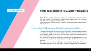 CONCLUSION
66
NOTRE SCHIZOPHRÉNIE EST ANCRÉE ET PERDURERA
Entre doutes, questionnements et remises en question nous cherchons à bien
agir pour nous et l’environnement, mais de manière ponctuelle. Nos craquages
sont démesurés et cependant nécessaires.
Nous aspirons à trouver un juste équilibre entre engagement alimentaire et
folie du plaisir.
Les excès continueront de perdurer car la technologie et l’imagination humaine
nous poussent à dépasser certaines limites. Mais nous nous retournons vers un
autre élément essentiel : la nature qui continuera toujours de nous surprendre
et de nous étonner.
Nos habitudes alimentaires évolueront, et nous nous amuserons toujours à lier
les deux mondes, puisant des inspirations au gré de l’envie ou besoin du
moment.
Les yeux sont ouverts, les Français avertis pour développer de bonnes
habitudes, sans pour autant être prêts à changer l’intégralité de leurs assiettes.
Nous voulons TOUT et essayons d’agrandir le champ des possibles.
 