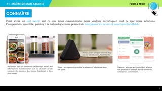 7
Pour avoir un œil averti sur ce que nous consommons, nous voulons décortiquer tout ce que nous achetons.
Composition, quantité, pairing : la technologie nous permet de tout passer en revue et nous rend incollable.
CONNAÎTRE
Nima : un capteur qui vérifie la présence d’allergènes dans
vos plats.
Kwalito : une app qui vous aide à acheter
vos produits en fonction de vos besoins et
contraintes alimentaires.
Neo Smart Jar : un contenant connecté qui fournit des
informations nutritionnelles sur les aliments qu’elle
contient, des recettes, des alertes fraîcheurs et bien
plus encore.
#1. FOOD & TECHMAÎTRE DE MON ASSIETTE
 