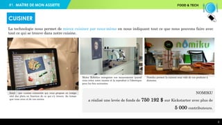 #1. FOOD & TECH
9
La technologie nous permet de mieux cuisiner par nous-même en nous indiquant tout ce que nous pouvons faire avec
tout ce qui se trouve dans notre cuisine.
CUISINER
Moley Robotics enregistre vos mouvements quand
vous créez votre recette et la reproduit à l’identique
pour les fois suivantes.
Nomiku permet la cuisson sous vide de vos produits à
distance.
Innit : une cuisine connectée qui vous propose en temps
réel des plats en fonction de ce qui s’y trouve, du temps
que vous avez et de vos envies.
NOMIKU
a réalisé une levée de fonds de 750 192 $ sur Kickstarter avec plus de
5 000 contributeurs.
MAÎTRE DE MON ASSIETTE
 