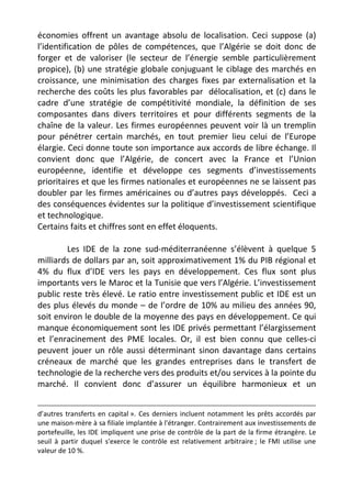 économies offrent un avantage absolu de localisation. Ceci suppose (a)
l’identification de pôles de compétences, que l’Algérie se doit donc de
forger et de valoriser (le secteur de l’énergie semble particulièrement
propice), (b) une stratégie globale conjuguant le ciblage des marchés en
croissance, une minimisation des charges fixes par externalisation et la
recherche des coûts les plus favorables par délocalisation, et (c) dans le
cadre d’une stratégie de compétitivité mondiale, la définition de ses
composantes dans divers territoires et pour différents segments de la
chaîne de la valeur. Les firmes européennes peuvent voir là un tremplin
pour pénétrer certain marchés, en tout premier lieu celui de l’Europe
élargie. Ceci donne toute son importance aux accords de libre échange. Il
convient donc que l’Algérie, de concert avec la France et l’Union
européenne, identifie et développe ces segments d’investissements
prioritaires et que les firmes nationales et européennes ne se laissent pas
doubler par les firmes américaines ou d’autres pays développés. Ceci a
des conséquences évidentes sur la politique d’investissement scientifique
et technologique.
Certains faits et chiffres sont en effet éloquents.

        Les IDE de la zone sud-méditerranéenne s’élèvent à quelque 5
milliards de dollars par an, soit approximativement 1% du PIB régional et
4% du flux d’IDE vers les pays en développement. Ces flux sont plus
importants vers le Maroc et la Tunisie que vers l’Algérie. L’investissement
public reste très élevé. Le ratio entre investissement public et IDE est un
des plus élevés du monde – de l’ordre de 10% au milieu des années 90,
soit environ le double de la moyenne des pays en développement. Ce qui
manque économiquement sont les IDE privés permettant l’élargissement
et l’enracinement des PME locales. Or, il est bien connu que celles-ci
peuvent jouer un rôle aussi déterminant sinon davantage dans certains
créneaux de marché que les grandes entreprises dans le transfert de
technologie de la recherche vers des produits et/ou services à la pointe du
marché. Il convient donc d’assurer un équilibre harmonieux et un


d’autres transferts en capital ». Ces derniers incluent notamment les prêts accordés par
une maison-mère à sa filiale implantée à l'étranger. Contrairement aux investissements de
portefeuille, les IDE impliquent une prise de contrôle de la part de la firme étrangère. Le
seuil à partir duquel s'exerce le contrôle est relativement arbitraire ; le FMI utilise une
valeur de 10 %.
 