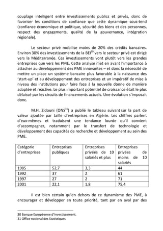 couplage intelligent entre investissements publics et privés, donc de
favoriser les conditions de confiance que cette dynamique sous-tend
(confiance économique et politique, sécurité des biens et des personnes,
respect des engagements, qualité de la gouvernance, intégration
régionale).

        Le secteur privé mobilise moins de 20% des crédits bancaires.
Environ 30% des investissements de la BEI30 vers le secteur privé est dirigé
vers la Méditerranée. Ces investissements vont plutôt vers les grandes
entreprises que vers les PME. Cette analyse met en avant l’importance à
attacher au développement des PME innovantes – et donc la nécessité de
mettre un place un système bancaire plus favorable à la naissance des
‘start-up’ et au développement des entreprises et un impératif de mise à
niveau des institutions pour faire face à la nouvelle donne de manière
adaptée et réactive. Le plus important potentiel de croissance était le plus
délaissé par les circuits de financements actuels. Une évolution s’imposait
donc.

       M.H. Zidouni (ONS31) a publié le tableau suivant sur la part de
valeur ajoutée par taille d’entreprises en Algérie. Les chiffres parlent
d’eux-mêmes et traduisent une tendance lourde qu’il convient
d’accompagner, notamment par le transfert de technologie et
développement des capacités de recherche et développement au sein des
PME.

Catégorie             Entreprises        Entreprises      Entreprises
d’entreprises         publiques          privées de 10 privées           de
                                         salariés et plus moins de       10
                                                          salariés
1985                  52,7               3,3              44
1992                  37                 2                61
1997                  27                 2                71
2001                  22,1               1,8              75,4

       Il est bien certain qu’en dehors de ce dynamisme des PME, à
encourager et développer en toute priorité, tant par en aval par des


30 Banque Européenne d’Investissement.
31 Office national des Statistiques
 