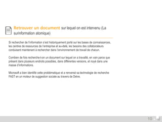  Retrouver un document sur lequel on est intervenu (La 
surinformation atomique) 
Si rechercher de l’information s’est historiquement porté sur les bases de connaissances, 
les centres de ressources de l’entreprise et au-delà, les besoins des collaborateurs 
conduisent maintenant à rechercher dans l’environnement de travail de chacun. 
Combien de fois recherche-t-on un document sur lequel on a travaillé, en vain parce que 
présent dans plusieurs endroits possibles, dans différentes versions, et noyé dans une 
masse d’informations. 
Microsoft a bien identifié cette problématique et a renversé sa technologie de recherche 
FAST en un moteur de suggestion sociale au travers de Delve. 
10 
 