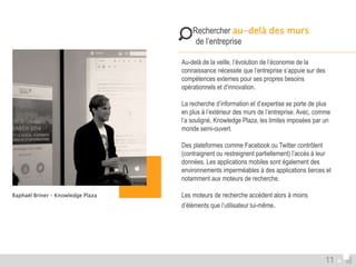  Rechercher au-delà des murs 
de l’entreprise 
Au-delà de la veille, l’évolution de l’économie de la 
connaissance nécessite que l’entreprise s’appuie sur des 
compétences externes pour ses propres besoins 
opérationnels et d’innovation. 
La recherche d’information et d’expertise se porte de plus 
en plus à l’extérieur des murs de l’entreprise. Avec, comme 
l’a souligné, Knowledge Plaza, les limites imposées par un 
monde semi-ouvert. 
Des plateformes comme Facebook ou Twitter contrôlent 
(contraignent ou restreignent partiellement) l’accès à leur 
données. Les applications mobiles sont également des 
environnements imperméables à des applications tierces et 
notamment aux moteurs de recherche. 
Les moteurs de recherche accèdent alors à moins 
d’éléments que l’utilisateur lui-même. 
Raphaël Briner – Knowledge Plaza 
11 
 