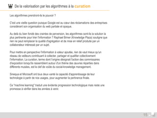  De la valorisation par les algorithmes à la curation 
Les algorithmes prendront-ils le pouvoir ? 
C'est une vieille question puisque Google est au coeur des réclamations des entreprises 
considérant son organisation du web partiale et opaque. 
Au delà du bien fondé des craintes de perversion, les algorithmes sont-ils la solution la 
plus pertinente pour trier l'information ? Raphael Briner (Knowledge Plaza) souligne que 
rien ne peut remplacer la qualité d'agrégation et de mise en relief produite par un 
collaborateur intéressé par un sujet. 
Pour mettre en perspective l'information à valeur ajoutée, rien de vaut mieux qu'un 
réseau de veilleurs contribuant à collecter, partager et qualifier collectivement 
l'information. La curation, terme dont l’origine désignait l'action des commissaires 
d'exposition lorsqu'ils rassemblent autour d'un thème des oeuvres réparties dans 
différents musées, est la clef de voûte du social-knowledge management. 
Sinequa et Microsoft ont tous deux vanté la capacité d'apprentissage de leur 
technologie à partir de nos usages, pour augmenter la pertinence finale. 
Ce "machine learning" traduit une évidente progression technologique mais reste une 
promesse à vérifier dans les années à venir. 
15 
 