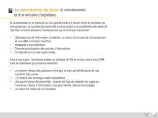  La constitution de base de connaissances 
et d’un annuaire d’expertises 
Si la connaissance se transmet au plus grand nombre à travers l'écrit et les bases de 
connaissances, la nouvelle économie des savoirs produit une accélération des états de 
l'art. Cela entraîne plusieurs conséquences qui ne font que s'accentuer : 
 Obsolescence de l'information accélérée. La valeur d'une base de connaissances, 
et son utilité sont donc moindres. 
 Incapacité à tout formaliser 
 Diversité grandissante des sources d'informations 
 Complexité accrue des sujets traités. 
Face à ces sujets, l'entreprise adapte sa stratégie de KM et évolue vers le social KM. 
Cela se matérialise par plusieurs éléments : 
 La mise en réseau des praticiens entre eux et avec les bénéficiaires de ces 
transferts d'expertise 
 L'ouverture des échanges avec l'écosystème 
 Une gouvernance déconcentrée : chacun est libre de collecter les sujets qui 
l'intéresse, l'accès a l'information n'est plus freinée, elle est encouragée 
 La valeur est créée par sa circulation 
16 
 