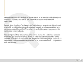 Le savoir-faire d’un moteur de recherche comme Sinequa est de créer des connecteurs avec un 
maximum d’applications et d’associer avec pertinence les résultats issus de sources 
hétérogènes. 
Raphael Briner (Knowledge Plaza) a alerté sur l'écart entre notre perception d'un Internet ouvert 
et la réalité. Le web invisible ne cesse de progresser lorsque la connaissance est piégée dans 
des plateformes sociales dont les API constituent un sas d'entrée imposant sournoisement des 
contraintes et limitations d'accès. 
La curation permet d'aller là où les moteurs ne vont pas. Charge alors à l'utilisateur de collecter 
l'information, par copier/coller, captures d'écran, ou autre. Knowledge Plaza s'est fixé comme 
objectif de fournir des outils pour faciliter cette récupération d'éléments à partager par la suite sur 
sa plateforme. Le décloisonnement de l'information se fait par les liens humains. Ce capital social 
reste alors morcelé. 
21 
 