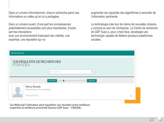 Dans un univers informationnel, chacun recherche parmi ses 
informations ou celles qu’on lui a partagées. 
Dans un univers ouvert, d’une part les connaissances 
potentiellement accessibles sont plus importantes, d’autre 
part les interactions 
avec son environnement traduisent des intérêts, une 
expertise, une réputation qui va 
augmenter les capacités des algorithmes à remonter de 
l’information pertinente. 
La technologie crée tout de même de nouvelles cloisons, 
y compris au sein de l’entreprise. Le Centre de recherche 
de GDF Suez a, pour y faire face, développé une 
technologie capable de fédérer plusieurs plateformes 
sociales. 
Sur MySocial l’utilisateur peut équilibrer ses résultats entre meilleure 
expertise et meilleure proximité (Source GDF Suez – CRIGEN). 
23 
 