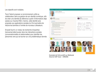 Les objectifs sont multiples. 
Tout d’’abord proposer un environnement unifié au 
collaborateur dans sa gestion de son identité numérique, afin 
de créer une identité de référence à partir d’informations déjà 
saisies sur d’autres RSE. A terme, cette identité sera 
proposée aux applications sociales du SI et permettra de 
réduire les barrières à l’entrée de nouveaux utilisateurs. 
Ensuite fournir un moteur de recherche d’expertise 
transversal allant puiser dans les interactions sociales 
(conversationnelles et relationnelles) pour identifier les 
personnes vers qui se tourner sur une problématique donnée. 
Exemple de fiche profil sur MySocial 
(Source GDF Suez – CRIGEN) 
24 
 