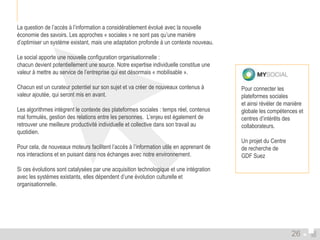 La question de l’accès à l’information a considérablement évolué avec la nouvelle 
économie des savoirs. Les approches « sociales » ne sont pas qu’une manière 
d’optimiser un système existant, mais une adaptation profonde à un contexte nouveau. 
Le social apporte une nouvelle configuration organisationnelle : 
chacun devient potentiellement une source. Notre expertise individuelle constitue une 
valeur à mettre au service de l’entreprise qui est désormais « mobilisable ». 
Chacun est un curateur potentiel sur son sujet et va créer de nouveaux contenus à 
valeur ajoutée, qui seront mis en avant. 
Les algorithmes intègrent le contexte des plateformes sociales : temps réel, contenus 
mal formulés, gestion des relations entre les personnes. L’enjeu est également de 
retrouver une meilleure productivité individuelle et collective dans son travail au 
quotidien. 
Pour cela, de nouveaux moteurs facilitent l’accès à l’information utile en apprenant de 
nos interactions et en puisant dans nos échanges avec notre environnement. 
Si ces évolutions sont catalysées par une acquisition technologique et une intégration 
avec les systèmes existants, elles dépendent d’une évolution culturelle et 
organisationnelle. 
Pour connecter les 
plateformes sociales 
et ainsi révéler de manière 
globale les compétences et 
centres d’intérêts des 
collaborateurs. 
Un projet du Centre 
de recherche de 
GDF Suez 
26 
 