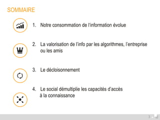 SOMMAIRE 
1. Notre consommation de l‘information évolue 
2. La valorisation de l’info par les algorithmes, l’entreprise 
ou les amis 
3. Le décloisonnement 
4. Le social démultiplie les capacités d’accès 
à la connaissance 
3 
 