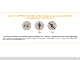 CE MATERIAU NE PEUT PAS ETRE UTILISE DANS LE CADRE D’UNE 
PRESTATION COMMERCIALE 
CC € 
BY NC 
Cette création est mise à disposition selon le Contrat Paternité-Pas d'Utilisation Commerciale 2.0 France disponible en ligne 
http://creativecommons.org/licenses/by-nc/2.0/fr/ ou par courrier postal à Creative Commons, 171 Second Street, Suite 300, 
San Francisco, California 94105, USA. 
30 
